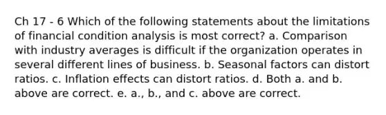 Ch 17 - 6 Which of the following statements about the limitations of financial condition analysis is most correct? a. Comparison with industry averages is difficult if the organization operates in several different lines of business. b. Seasonal factors can distort ratios. c. Inflation effects can distort ratios. d. Both a. and b. above are correct. e. a., b., and c. above are correct.