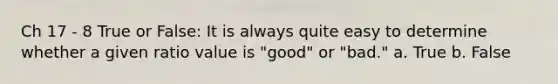 Ch 17 - 8 True or False: It is always quite easy to determine whether a given ratio value is "good" or "bad." a. True b. False