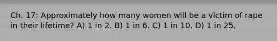 Ch. 17: Approximately how many women will be a victim of rape in their lifetime? A) 1 in 2. B) 1 in 6. C) 1 in 10. D) 1 in 25.