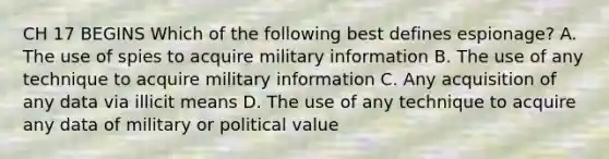 CH 17 BEGINS Which of the following best defines espionage? A. The use of spies to acquire military information B. The use of any technique to acquire military information C. Any acquisition of any data via illicit means D. The use of any technique to acquire any data of military or political value