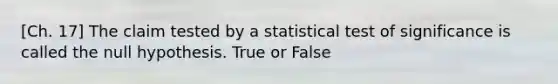 [Ch. 17] The claim tested by a statistical test of significance is called the null hypothesis. True or False