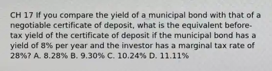 CH 17 If you compare the yield of a municipal bond with that of a negotiable certificate of deposit, what is the equivalent before-tax yield of the certificate of deposit if the municipal bond has a yield of 8% per year and the investor has a marginal tax rate of 28%? A. 8.28% B. 9.30% C. 10.24% D. 11.11%