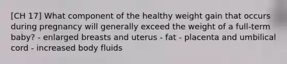 [CH 17] What component of the healthy weight gain that occurs during pregnancy will generally exceed the weight of a full-term baby? - enlarged breasts and uterus - fat - placenta and umbilical cord - increased body fluids