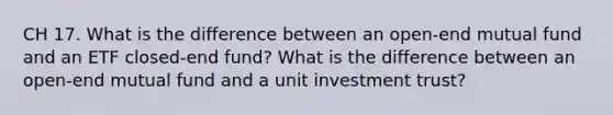 CH 17. What is the difference between an open-end mutual fund and an ETF closed-end fund? What is the difference between an open-end mutual fund and a unit investment trust?