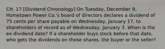 CH. 17 [Dividend Chronology] On Tuesday, December 8, Hometown Power Co.'s board of directors declares a dividend of 75 cents per share payable on Wednesday, January 17, to shareholders of record as of Wednesday, January 3. When is the ex-dividend date? If a shareholder buys stock before that date, who gets the dividends on those shares, the buyer or the seller?