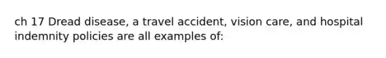 ch 17 Dread disease, a travel accident, vision care, and hospital indemnity policies are all examples of: