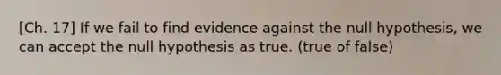 [Ch. 17] If we fail to find evidence against the null hypothesis, we can accept the null hypothesis as true. (true of false)