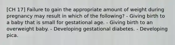 [CH 17] Failure to gain the appropriate amount of weight during pregnancy may result in which of the following? - Giving birth to a baby that is small for gestational age. - Giving birth to an overweight baby. - Developing gestational diabetes. - Developing pica.