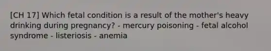 [CH 17] Which fetal condition is a result of the mother's heavy drinking during pregnancy? - mercury poisoning - fetal alcohol syndrome - listeriosis - anemia