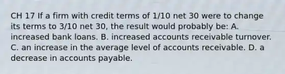 CH 17 If a firm with credit terms of 1/10 net 30 were to change its terms to 3/10 net 30, the result would probably be: A. increased bank loans. B. increased accounts receivable turnover. C. an increase in the average level of accounts receivable. D. a decrease in accounts payable.