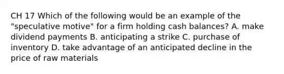 CH 17 Which of the following would be an example of the "speculative motive" for a firm holding cash balances? A. make dividend payments B. anticipating a strike C. purchase of inventory D. take advantage of an anticipated decline in the price of raw materials