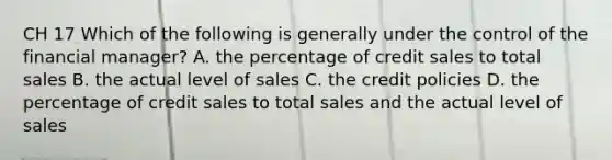 CH 17 Which of the following is generally under the control of the financial manager? A. the percentage of credit sales to total sales B. the actual level of sales C. the credit policies D. the percentage of credit sales to total sales and the actual level of sales