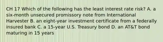 CH 17 Which of the following has the least interest rate risk? A. a six-month unsecured promissory note from International Harvester B. an eight-year investment certificate from a federally insured bank C. a 15-year U.S. Treasury bond D. an AT&T bond maturing in 15 years