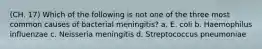 (CH. 17) Which of the following is not one of the three most common causes of bacterial meningitis? a. E. coli b. Haemophilus influenzae c. Neisseria meningitis d. Streptococcus pneumoniae