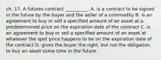 ch. 17. A futures contract __________. A. is a contract to be signed in the future by the buyer and the seller of a commodity B. is an agreement to buy or sell a specified amount of an asset at a predetermined price on the expiration date of the contract C. is an agreement to buy or sell a specified amount of an asset at whatever the spot price happens to be on the expiration date of the contract D. gives the buyer the right, but not the obligation, to buy an asset some time in the future.