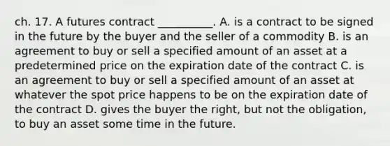 ch. 17. A futures contract __________. A. is a contract to be signed in the future by the buyer and the seller of a commodity B. is an agreement to buy or sell a specified amount of an asset at a predetermined price on the expiration date of the contract C. is an agreement to buy or sell a specified amount of an asset at whatever the spot price happens to be on the expiration date of the contract D. gives the buyer the right, but not the obligation, to buy an asset some time in the future.