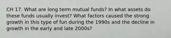 CH 17. What are long term mutual funds? In what assets do these funds usually invest? What factors caused the strong growth in this type of fun during the 1990s and the decline in growth in the early and late 2000s?