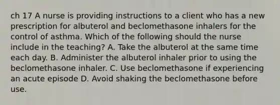 ch 17 A nurse is providing instructions to a client who has a new prescription for albuterol and beclomethasone inhalers for the control of asthma. Which of the following should the nurse include in the teaching? A. Take the albuterol at the same time each day. B. Administer the albuterol inhaler prior to using the beclomethasone inhaler. C. Use beclomethasone if experiencing an acute episode D. Avoid shaking the beclomethasone before use.