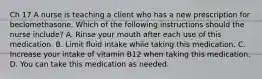 Ch 17 A nurse is teaching a client who has a new prescription for beclomethasone. Which of the following instructions should the nurse include? A. Rinse your mouth after each use of this medication. B. Limit fluid intake while taking this medication. C. Increase your intake of vitamin B12 when taking this medication. D. You can take this medication as needed.