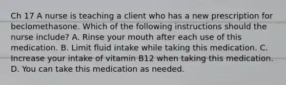 Ch 17 A nurse is teaching a client who has a new prescription for beclomethasone. Which of the following instructions should the nurse include? A. Rinse your mouth after each use of this medication. B. Limit fluid intake while taking this medication. C. Increase your intake of vitamin B12 when taking this medication. D. You can take this medication as needed.