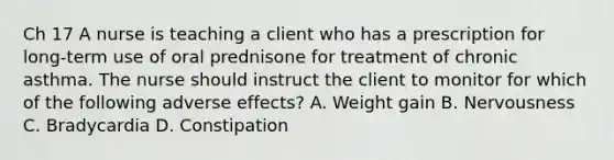 Ch 17 A nurse is teaching a client who has a prescription for long-term use of oral prednisone for treatment of chronic asthma. The nurse should instruct the client to monitor for which of the following adverse effects? A. Weight gain B. Nervousness C. Bradycardia D. Constipation