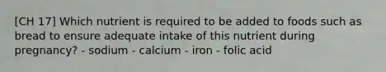 [CH 17] Which nutrient is required to be added to foods such as bread to ensure adequate intake of this nutrient during pregnancy? - sodium - calcium - iron - folic acid