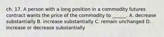 ch. 17. A person with a long position in a commodity futures contract wants the price of the commodity to ______. A. decrease substantially B. increase substantially C. remain unchanged D. increase or decrease substantially