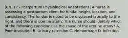 [Ch. 17 - Postpartum Physiological Adaptations] A nurse is assessing a postpartum client for fundal height, location, and consistency. The fundus is noted to be displaced laterally to the right, and there is uterine atony. The nurse should identify which of the following conditions as the cause of the uterine atony? A. Poor involution B. Urinary retention C. Hemorrhage D. Infection