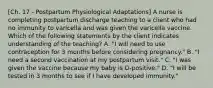 [Ch. 17 - Postpartum Physiological Adaptations] A nurse is completing postpartum discharge teaching to a client who had no immunity to varicella and was given the varicella vaccine. Which of the following statements by the client indicates understanding of the teaching? A. "I will need to use contraception for 3 months before considering pregnancy." B. "I need a second vaccination at my postpartum visit." C. "I was given the vaccine because my baby is O-positive." D. "I will be tested in 3 months to see if I have developed immunity."