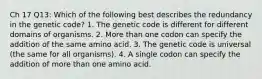 Ch 17 Q13: Which of the following best describes the redundancy in the genetic code? 1. The genetic code is different for different domains of organisms. 2. More than one codon can specify the addition of the same amino acid. 3. The genetic code is universal (the same for all organisms). 4. A single codon can specify the addition of more than one amino acid.