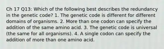 Ch 17 Q13: Which of the following best describes the redundancy in the genetic code? 1. The genetic code is different for different domains of organisms. 2. More than one codon can specify the addition of the same amino acid. 3. The genetic code is universal (the same for all organisms). 4. A single codon can specify the addition of more than one amino acid.