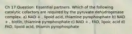 Ch 17 Question: Essential partners. Which of the following catalytic cofactors are required by the pyruvate dehydrogenase complex. a) NAD + , lipoid acid, thiamine pyrophosphate b) NAD + , biotin, thiamine pyrophosphate c) NAD + , FAD, lipoic acid d) FAD, lipoid acid, thiamin pyrophosphate