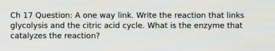 Ch 17 Question: A one way link. Write the reaction that links glycolysis and the citric acid cycle. What is the enzyme that catalyzes the reaction?