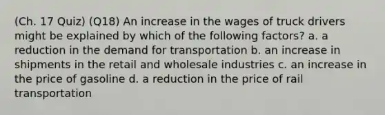 (Ch. 17 Quiz) (Q18) An increase in the wages of truck drivers might be explained by which of the following factors? a. a reduction in the demand for transportation b. an increase in shipments in the retail and wholesale industries c. an increase in the price of gasoline d. a reduction in the price of rail transportation