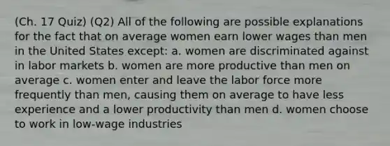 (Ch. 17 Quiz) (Q2) All of the following are possible explanations for the fact that on average women earn lower wages than men in the United States except: a. women are discriminated against in labor markets b. women are more productive than men on average c. women enter and leave the labor force more frequently than men, causing them on average to have less experience and a lower productivity than men d. women choose to work in low-wage industries