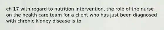 ch 17 with regard to nutrition intervention, the role of the nurse on the health care team for a client who has just been diagnosed with chronic kidney disease is to