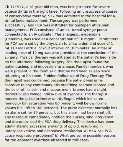 Ch 17: S.G., a 61-year-old man, was being treated for severe osteoarthritis in the right knee. Following an unsuccessful course of conservative therapy, S.G. was admitted to the hospital for a to- tal knee replacement. The surgery was performed successfully, and PCA was instituted for postoper- ative pain management. PCA consisted of an ex- ternal syringe pump connected to an IV catheter. The analgesic, meperidine (Demerol), was used at a concentration of 10 mg/mL. Parameters for PCA were set by the physician to allow a demand dose of 1 mL (10 mg) with a lockout interval of 10 minutes. An initial or loading dose of 10 mg was also provided at the conclusion of the surgery. Physical therapy was initiated at the patient's bed- side on the afternoon following surgery. The ther- apist found the patient asleep and impossible to arouse. Family members who were present in the room said that he had been asleep since returning to his room. Problem/Influence of Drug Therapy. The ther- apist was concerned because the patient was unre- sponsive to any commands. His breathing seemed labored and the color of his skin and mucous mem- branes had a slight, distinct bluish twinge indica- tive of cyanosis. The therapist noticed the pulse oximeter on his finger, which indicated hemoglo- bin saturation was 86 percent, well below normal values (i.e., 95 to 100 percent). The pulse oximeter normally has an alarm set for 90 percent, but this alarm had been shut off. The therapist immediately notified the nurses, who intervened and discontin- ued the PCA drug delivery. This device had been administering excessive amounts of opioid, result- ing in unresponsiveness and decreased respiration. a) How can PCA cause respiratory problems? b) What are some possible reasons for the apparent overdose observed in this case?