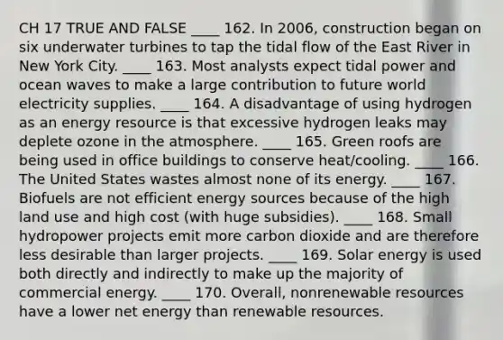 CH 17 TRUE AND FALSE ____ 162. In 2006, construction began on six underwater turbines to tap the tidal flow of the East River in New York City. ____ 163. Most analysts expect tidal power and ocean waves to make a large contribution to future world electricity supplies. ____ 164. A disadvantage of using hydrogen as an energy resource is that excessive hydrogen leaks may deplete ozone in the atmosphere. ____ 165. Green roofs are being used in office buildings to conserve heat/cooling. ____ 166. The United States wastes almost none of its energy. ____ 167. Biofuels are not efficient energy sources because of the high land use and high cost (with huge subsidies). ____ 168. Small hydropower projects emit more carbon dioxide and are therefore less desirable than larger projects. ____ 169. Solar energy is used both directly and indirectly to make up the majority of commercial energy. ____ 170. Overall, nonrenewable resources have a lower net energy than renewable resources.