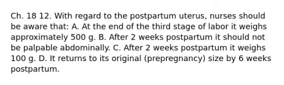 Ch. 18 12. With regard to the postpartum uterus, nurses should be aware that: A. At the end of the third stage of labor it weighs approximately 500 g. B. After 2 weeks postpartum it should not be palpable abdominally. C. After 2 weeks postpartum it weighs 100 g. D. It returns to its original (prepregnancy) size by 6 weeks postpartum.