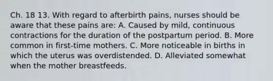 Ch. 18 13. With regard to afterbirth pains, nurses should be aware that these pains are: A. Caused by mild, continuous contractions for the duration of the postpartum period. B. More common in first-time mothers. C. More noticeable in births in which the uterus was overdistended. D. Alleviated somewhat when the mother breastfeeds.