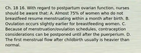 Ch. 18 16. With regard to postpartum ovarian function, nurses should be aware that: A. Almost 75% of women who do not breastfeed resume menstruating within a month after birth. B. Ovulation occurs slightly earlier for breastfeeding women. C. Because of menstruation/ovulation schedules, contraception considerations can be postponed until after the puerperium. D. The first menstrual flow after childbirth usually is heavier than normal.