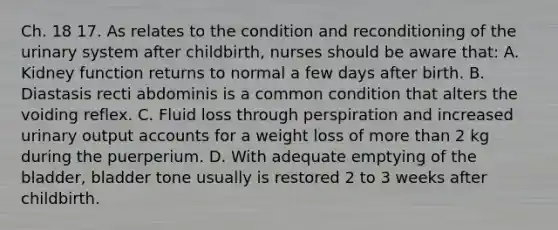 Ch. 18 17. As relates to the condition and reconditioning of the urinary system after childbirth, nurses should be aware that: A. Kidney function returns to normal a few days after birth. B. Diastasis recti abdominis is a common condition that alters the voiding reflex. C. Fluid loss through perspiration and increased urinary output accounts for a weight loss of more than 2 kg during the puerperium. D. With adequate emptying of the bladder, bladder tone usually is restored 2 to 3 weeks after childbirth.