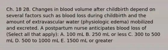 Ch. 18 28. Changes in blood volume after childbirth depend on several factors such as blood loss during childbirth and the amount of extravascular water (physiologic edema) mobilized and excreted. A postpartum nurse anticipates blood loss of (Select all that apply): A. 100 mL B. 250 mL or less C. 300 to 500 mL D. 500 to 1000 mL E. 1500 mL or greater