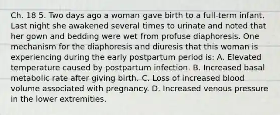 Ch. 18 5. Two days ago a woman gave birth to a full-term infant. Last night she awakened several times to urinate and noted that her gown and bedding were wet from profuse diaphoresis. One mechanism for the diaphoresis and diuresis that this woman is experiencing during the early postpartum period is: A. Elevated temperature caused by postpartum infection. B. Increased basal metabolic rate after giving birth. C. Loss of increased blood volume associated with pregnancy. D. Increased venous pressure in the lower extremities.