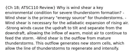 (Ch 18; ATSC110 Review) Why is wind shear a key environmental condition for severe thunderstorm formation? -Wind shear is the primary "energy source" for thunderstorms. -Wind shear is necessary for the adiabatic expansion of rising air. -Strong winds cause the updraft to tilt and separate from the downdraft, allowing the inflow of warm, moist air to continue to feed the storm. -Wind shear is the outflow from mature thunderstorms. This outflow generates new storm cells, which allow the line of thunderstorms to regenerate and intensify.