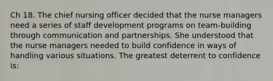 Ch 18. The chief nursing officer decided that the nurse managers need a series of staff development programs on team-building through communication and partnerships. She understood that the nurse managers needed to build confidence in ways of handling various situations. The greatest deterrent to confidence is: