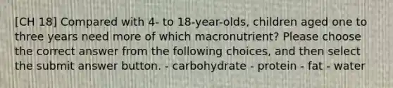 [CH 18] Compared with 4- to 18-year-olds, children aged one to three years need more of which macronutrient? Please choose the correct answer from the following choices, and then select the submit answer button. - carbohydrate - protein - fat - water