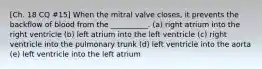 [Ch. 18 CQ #15] When the mitral valve closes, it prevents the backflow of blood from the __________. (a) right atrium into the right ventricle (b) left atrium into the left ventricle (c) right ventricle into the pulmonary trunk (d) left ventricle into the aorta (e) left ventricle into the left atrium