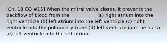 [Ch. 18 CQ #15] When the mitral valve closes, it prevents the backflow of blood from the __________. (a) right atrium into the right ventricle (b) left atrium into the left ventricle (c) right ventricle into the pulmonary trunk (d) left ventricle into the aorta (e) left ventricle into the left atrium