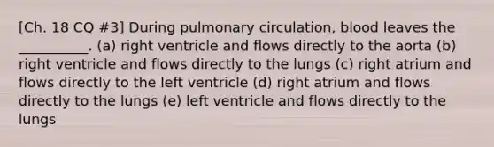 [Ch. 18 CQ #3] During pulmonary circulation, blood leaves the __________. (a) right ventricle and flows directly to the aorta (b) right ventricle and flows directly to the lungs (c) right atrium and flows directly to the left ventricle (d) right atrium and flows directly to the lungs (e) left ventricle and flows directly to the lungs